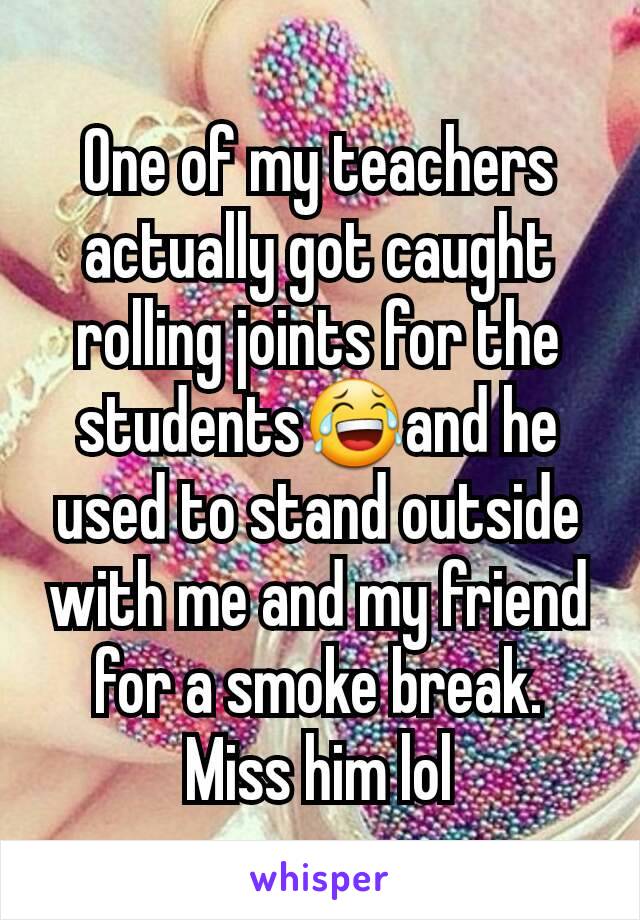 One of my teachers actually got caught rolling joints for the students😂and he used to stand outside with me and my friend for a smoke break. Miss him lol