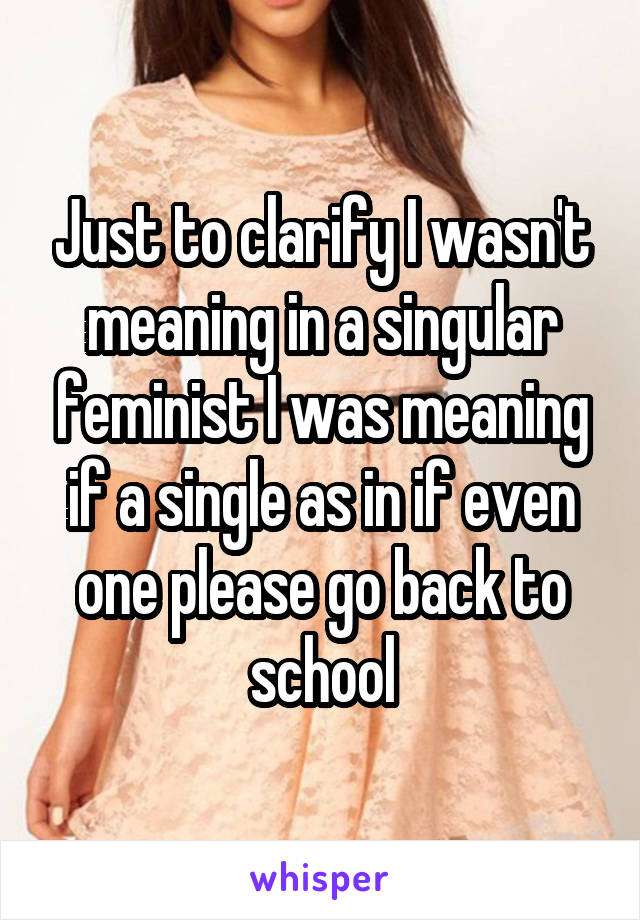 Just to clarify I wasn't meaning in a singular feminist I was meaning if a single as in if even one please go back to school