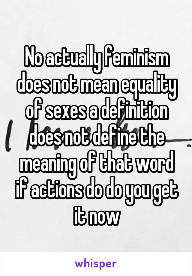 No actually feminism does not mean equality of sexes a definition does not define the meaning of that word if actions do do you get it now