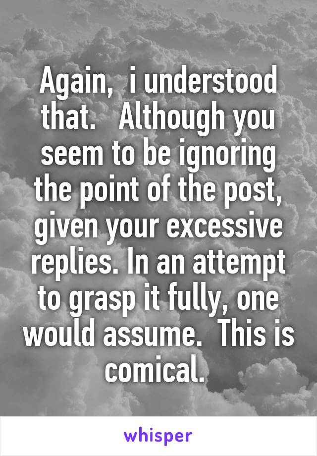 Again,  i understood that.   Although you seem to be ignoring the point of the post, given your excessive replies. In an attempt to grasp it fully, one would assume.  This is comical. 