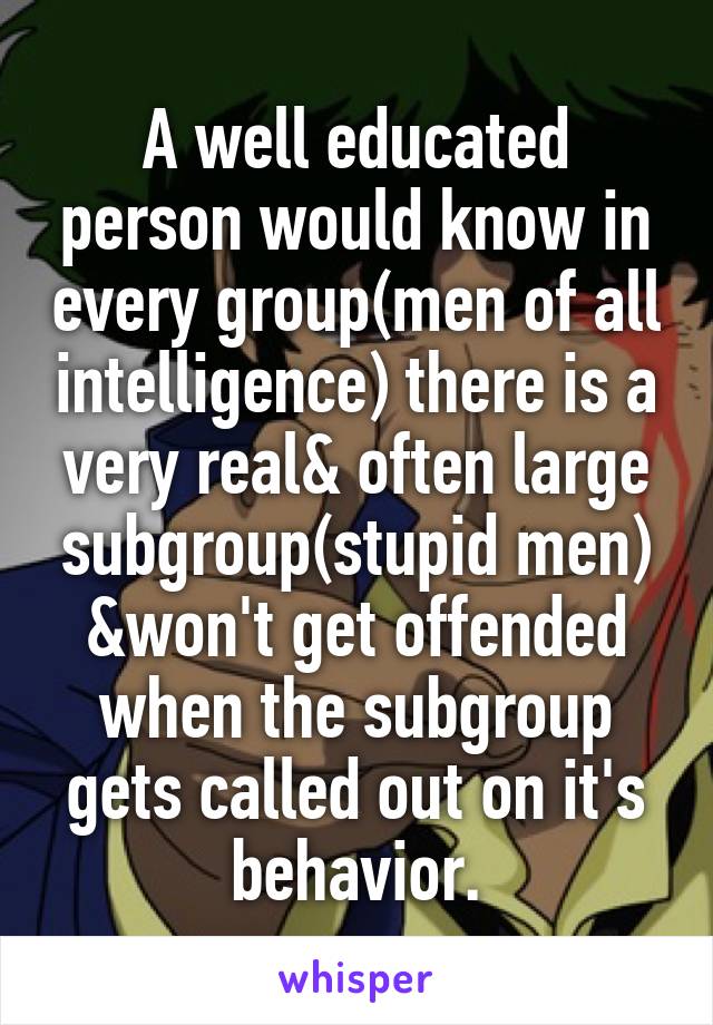 A well educated person would know in every group(men of all intelligence) there is a very real& often large subgroup(stupid men) &won't get offended when the subgroup gets called out on it's behavior.