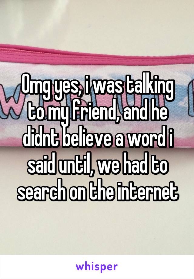 Omg yes, i was talking to my friend, and he didnt believe a word i said until, we had to search on the internet