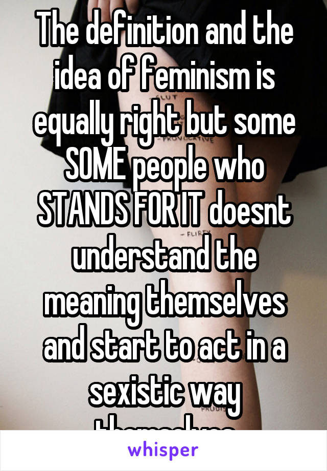 The definition and the idea of feminism is equally right but some SOME people who STANDS FOR IT doesnt understand the meaning themselves and start to act in a sexistic way themselves