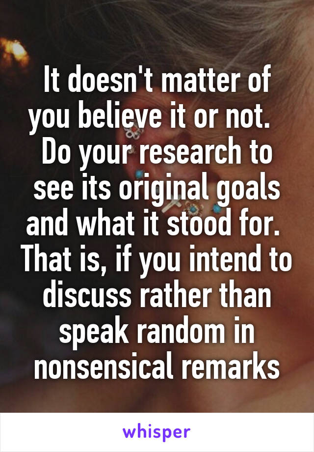 It doesn't matter of you believe it or not.   Do your research to see its original goals and what it stood for.  That is, if you intend to discuss rather than speak random in nonsensical remarks