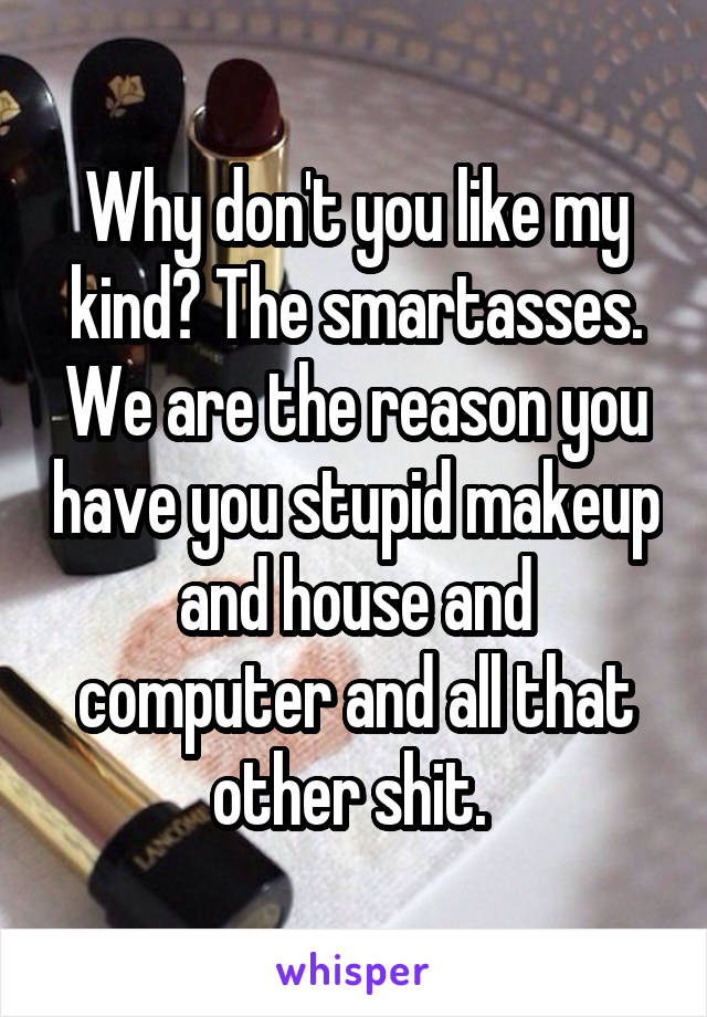 Why don't you like my kind? The smartasses. We are the reason you have you stupid makeup and house and computer and all that other shit. 