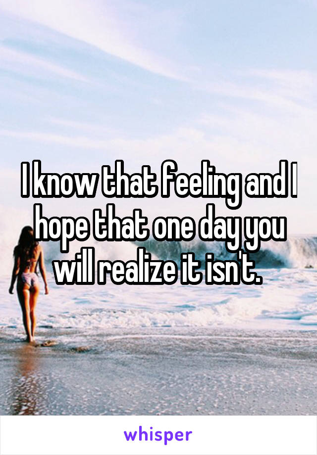 I know that feeling and I hope that one day you will realize it isn't. 