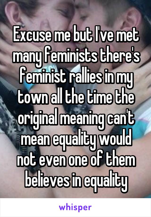 Excuse me but I've met many feminists there's feminist rallies in my town all the time the original meaning can't mean equality would not even one of them believes in equality