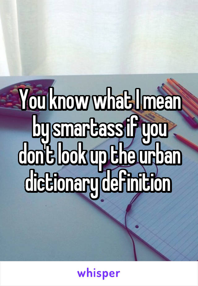 You know what I mean by smartass if you don't look up the urban dictionary definition 