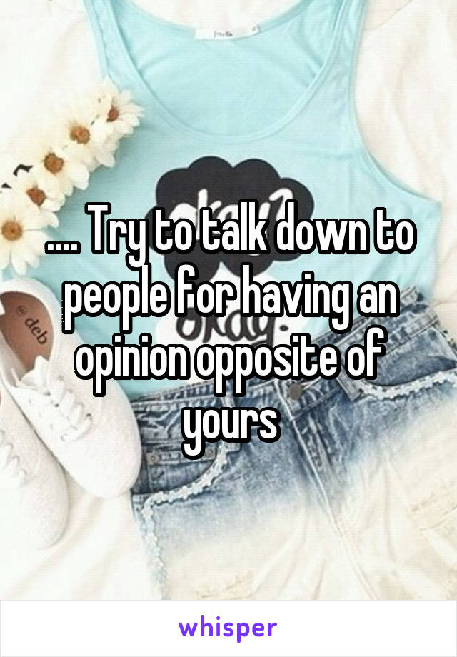 .... Try to talk down to people for having an opinion opposite of yours