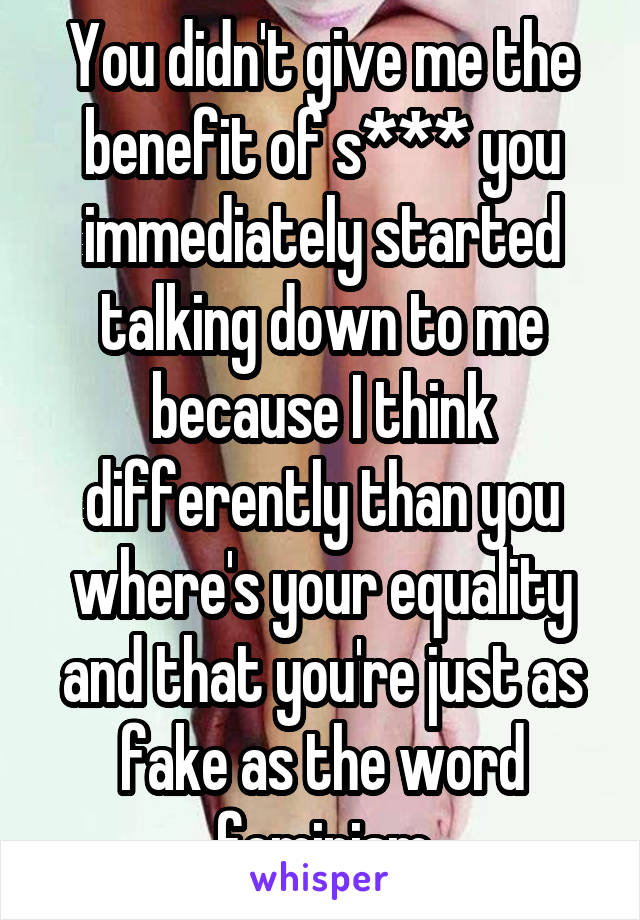 You didn't give me the benefit of s*** you immediately started talking down to me because I think differently than you where's your equality and that you're just as fake as the word feminism