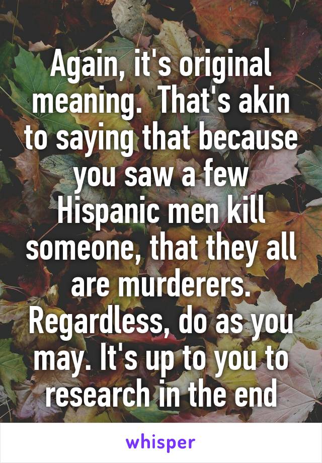 Again, it's original meaning.  That's akin to saying that because you saw a few Hispanic men kill someone, that they all are murderers. Regardless, do as you may. It's up to you to research in the end