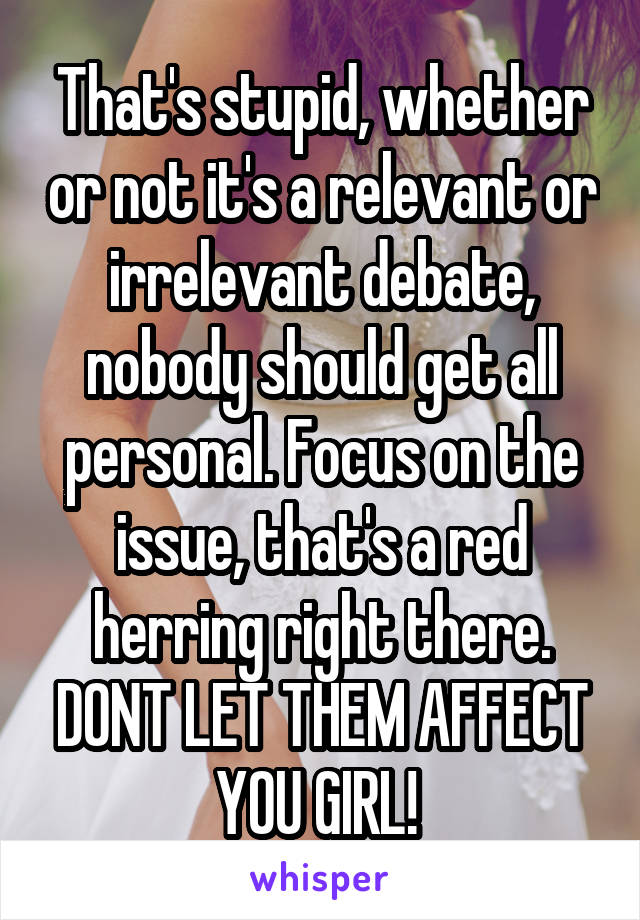 That's stupid, whether or not it's a relevant or irrelevant debate, nobody should get all personal. Focus on the issue, that's a red herring right there. DONT LET THEM AFFECT YOU GIRL! 