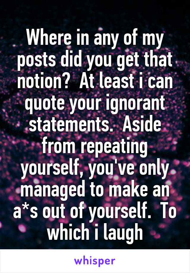 Where in any of my posts did you get that notion?  At least i can quote your ignorant statements.  Aside from repeating yourself, you've only managed to make an a*s out of yourself.  To which i laugh