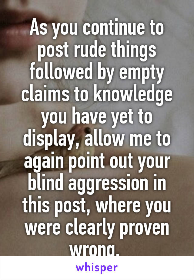 As you continue to post rude things followed by empty claims to knowledge you have yet to display, allow me to again point out your blind aggression in this post, where you were clearly proven wrong. 