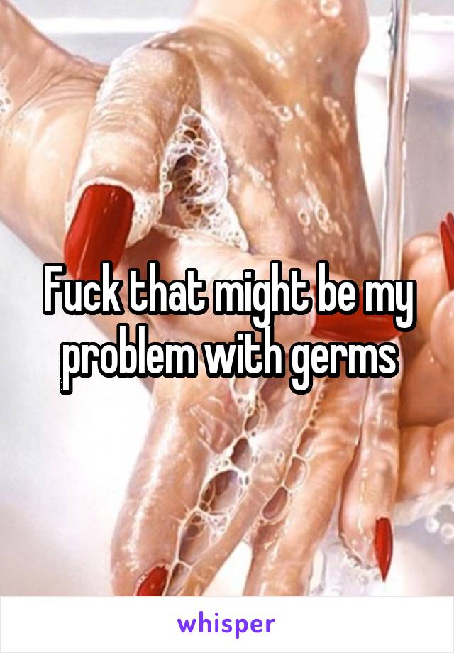 Fuck that might be my problem with germs