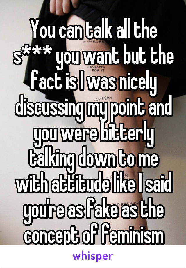 You can talk all the s*** you want but the fact is I was nicely discussing my point and you were bitterly talking down to me with attitude like I said you're as fake as the concept of feminism