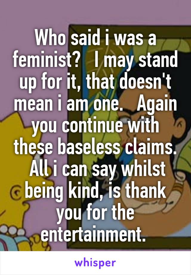 Who said i was a feminist?   I may stand up for it, that doesn't mean i am one.   Again you continue with these baseless claims.  All i can say whilst being kind, is thank you for the entertainment. 