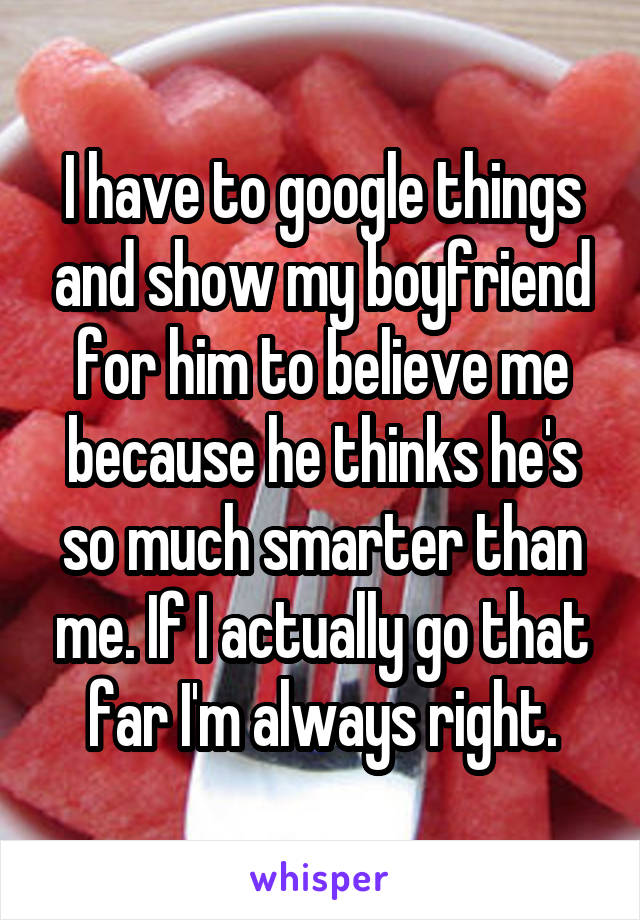 I have to google things and show my boyfriend for him to believe me because he thinks he's so much smarter than me. If I actually go that far I'm always right.