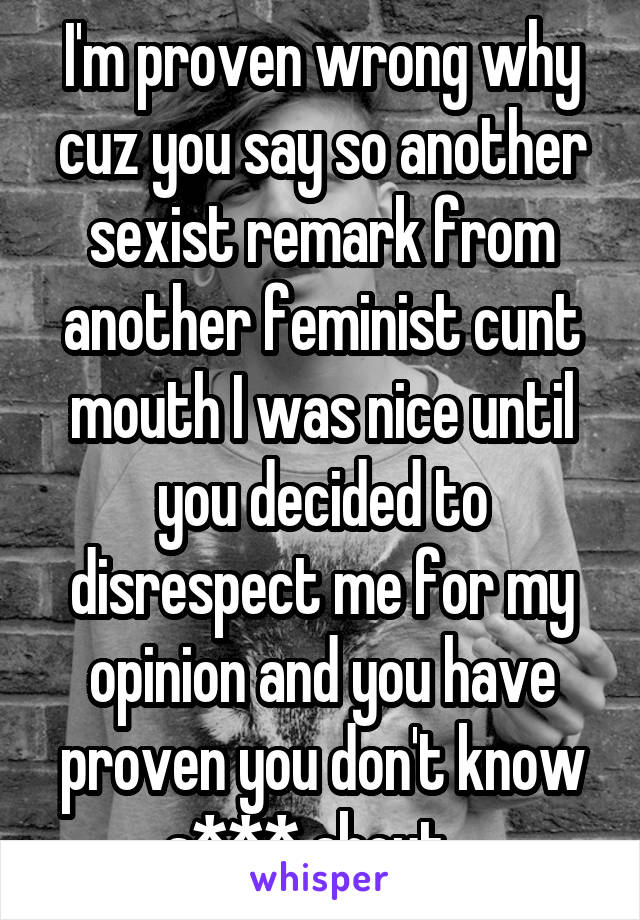 I'm proven wrong why cuz you say so another sexist remark from another feminist cunt mouth I was nice until you decided to disrespect me for my opinion and you have proven you don't know s*** about...