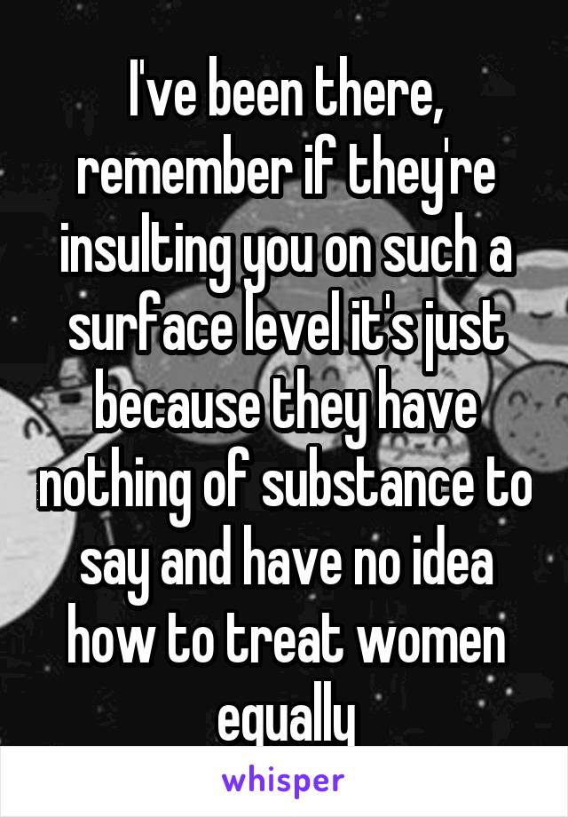 I've been there, remember if they're insulting you on such a surface level it's just because they have nothing of substance to say and have no idea how to treat women equally