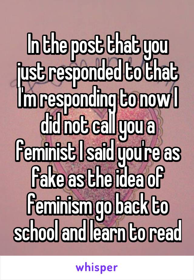 In the post that you just responded to that I'm responding to now I did not call you a feminist I said you're as fake as the idea of feminism go back to school and learn to read