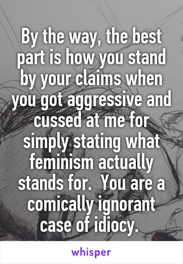 By the way, the best part is how you stand by your claims when you got aggressive and cussed at me for simply stating what feminism actually stands for.  You are a comically ignorant case of idiocy. 