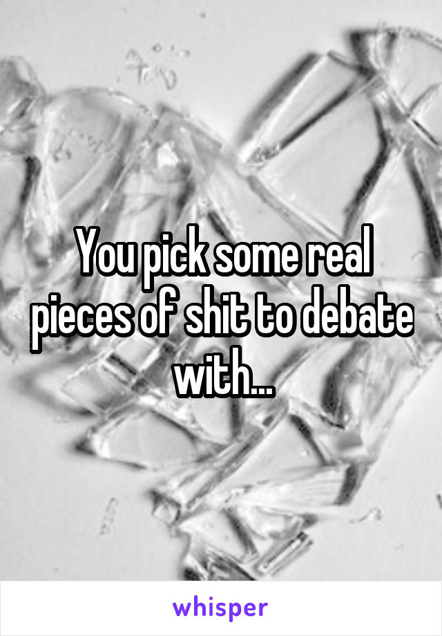 You pick some real pieces of shit to debate with...