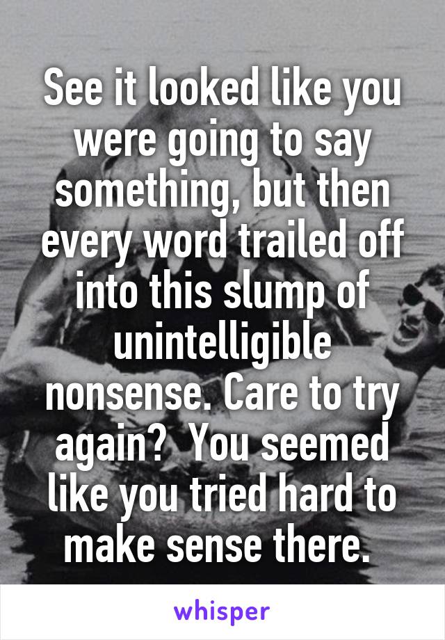 See it looked like you were going to say something, but then every word trailed off into this slump of unintelligible nonsense. Care to try again?  You seemed like you tried hard to make sense there. 