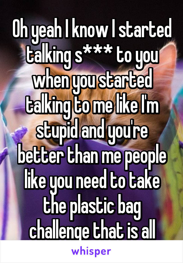 Oh yeah I know I started talking s*** to you when you started talking to me like I'm stupid and you're better than me people like you need to take the plastic bag challenge that is all