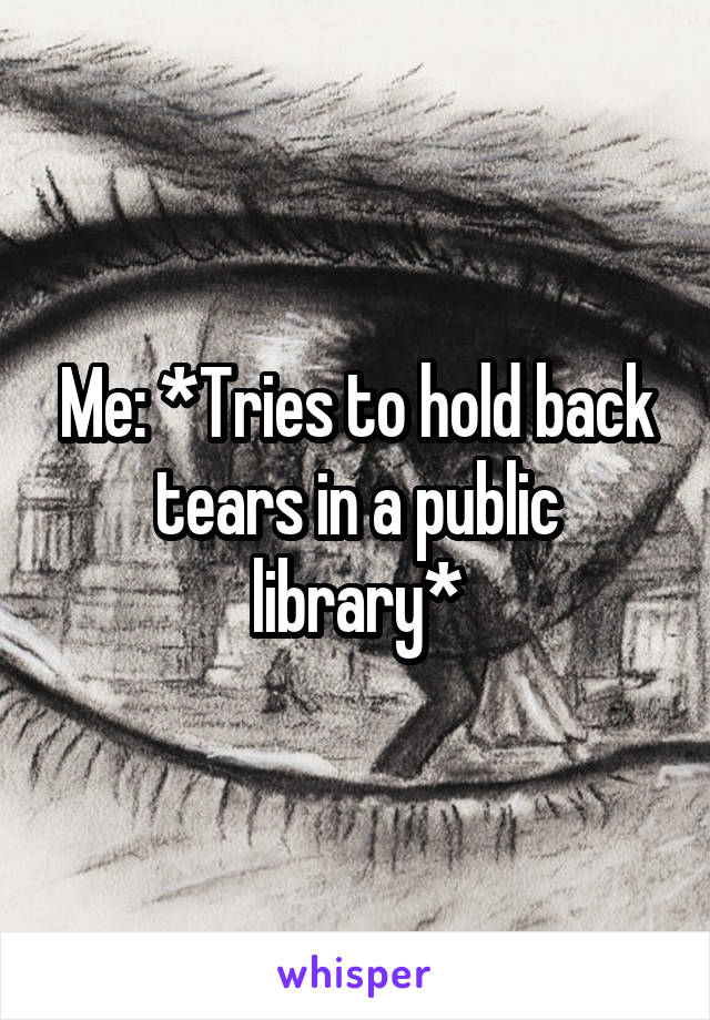 Me: *Tries to hold back tears in a public library*