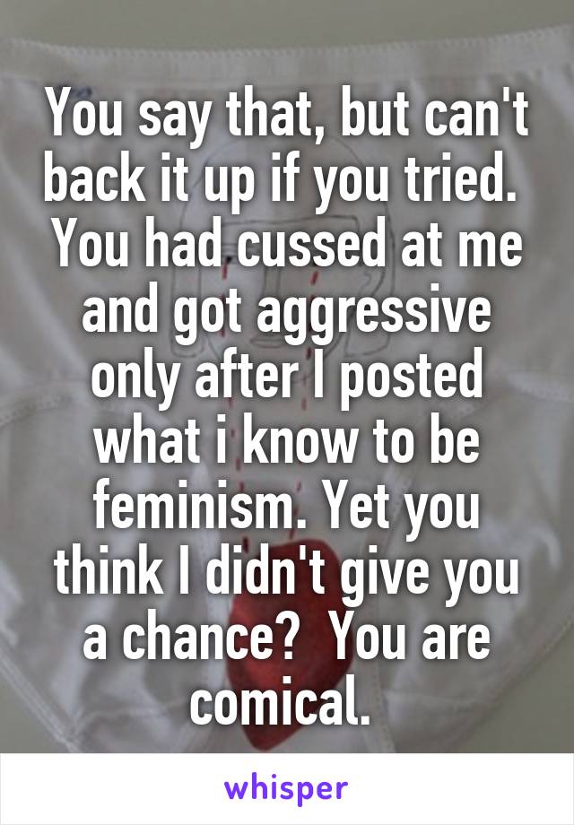 You say that, but can't back it up if you tried.  You had cussed at me and got aggressive only after I posted what i know to be feminism. Yet you think I didn't give you a chance?  You are comical. 