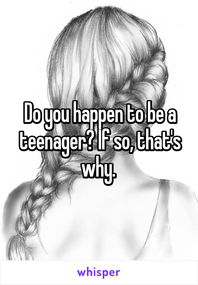 Do you happen to be a teenager? If so, that's why. 