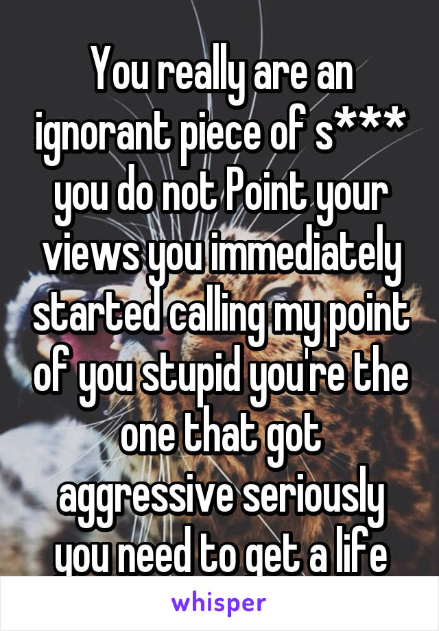 You really are an ignorant piece of s*** you do not Point your views you immediately started calling my point of you stupid you're the one that got aggressive seriously you need to get a life