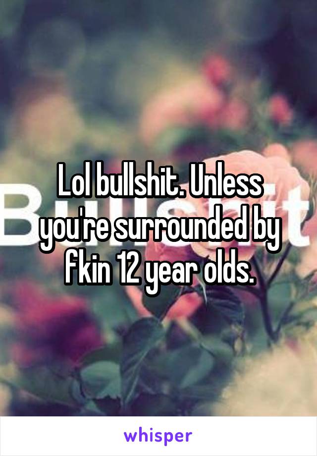 Lol bullshit. Unless you're surrounded by fkin 12 year olds.