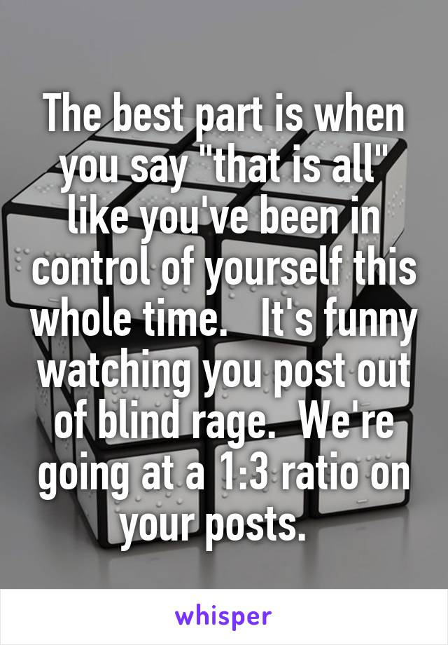 The best part is when you say "that is all" like you've been in control of yourself this whole time.   It's funny watching you post out of blind rage.  We're going at a 1:3 ratio on your posts.  