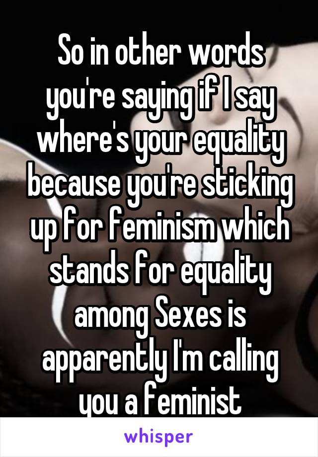 So in other words you're saying if I say where's your equality because you're sticking up for feminism which stands for equality among Sexes is apparently I'm calling you a feminist