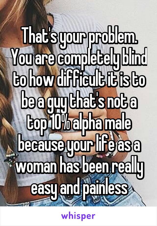 That's your problem. You are completely blind to how difficult it is to be a guy that's not a top 10% alpha male because your life as a woman has been really easy and painless