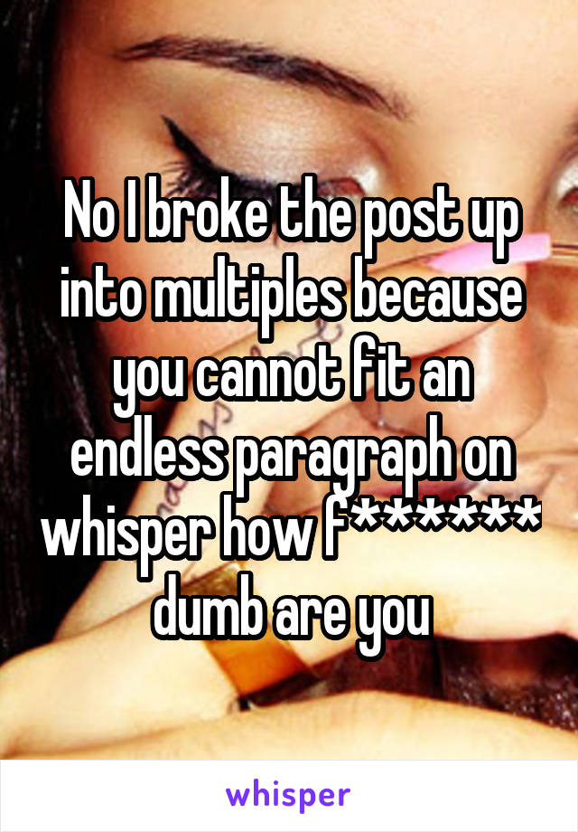 No I broke the post up into multiples because you cannot fit an endless paragraph on whisper how f****** dumb are you