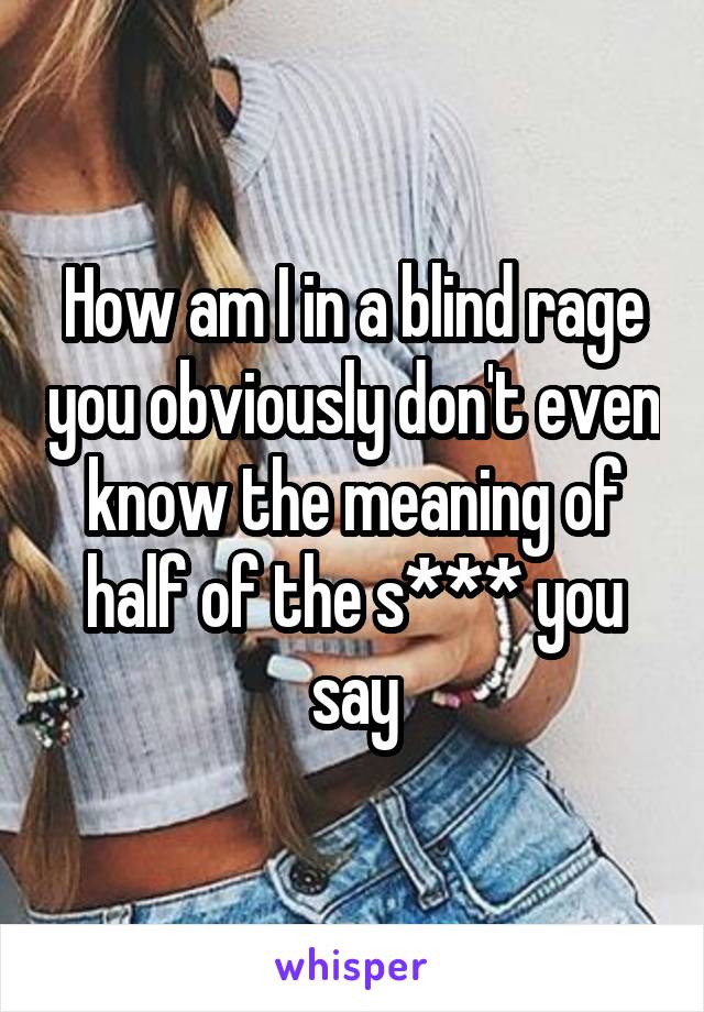 How am I in a blind rage you obviously don't even know the meaning of half of the s*** you say