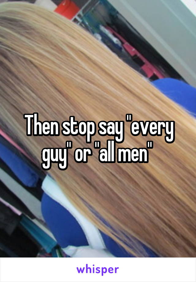 Then stop say "every guy" or "all men" 