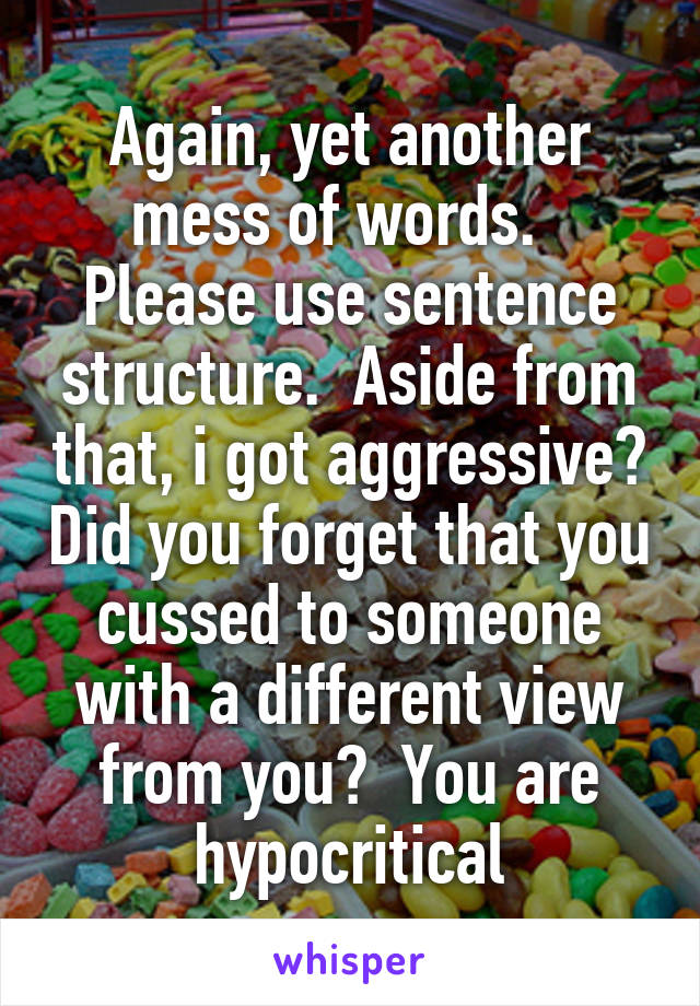 Again, yet another mess of words.   Please use sentence structure.  Aside from that, i got aggressive? Did you forget that you cussed to someone with a different view from you?  You are hypocritical