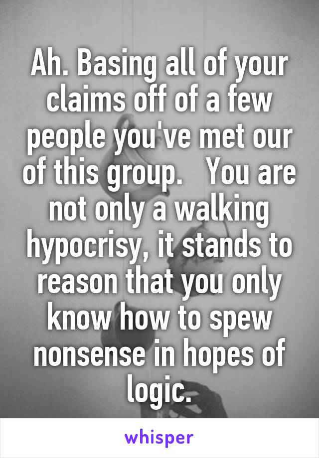 Ah. Basing all of your claims off of a few people you've met our of this group.   You are not only a walking hypocrisy, it stands to reason that you only know how to spew nonsense in hopes of logic.