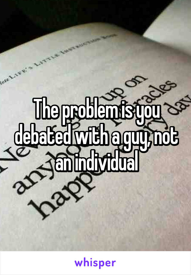 The problem is you debated with a guy, not an individual