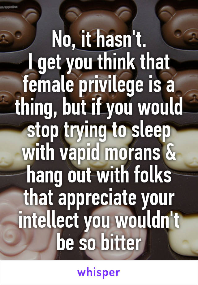 No, it hasn't.
I get you think that female privilege is a thing, but if you would stop trying to sleep with vapid morans & hang out with folks that appreciate your intellect you wouldn't be so bitter