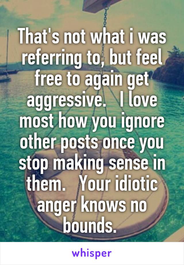 That's not what i was referring to, but feel free to again get aggressive.   I love most how you ignore other posts once you stop making sense in them.   Your idiotic anger knows no bounds. 