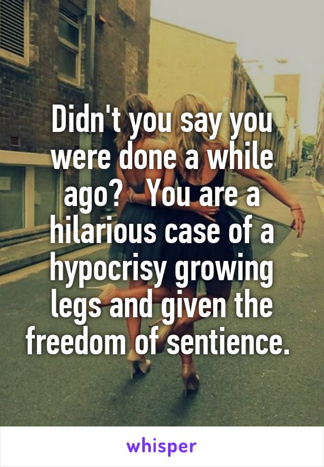 Didn't you say you were done a while ago?   You are a hilarious case of a hypocrisy growing legs and given the freedom of sentience. 