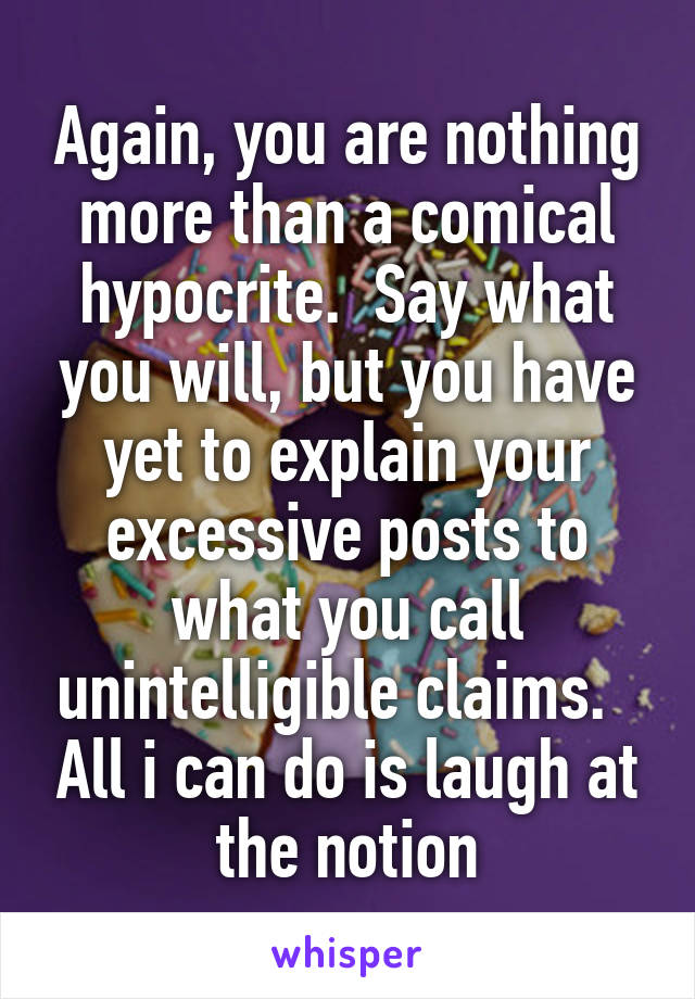 Again, you are nothing more than a comical hypocrite.  Say what you will, but you have yet to explain your excessive posts to what you call unintelligible claims.   All i can do is laugh at the notion