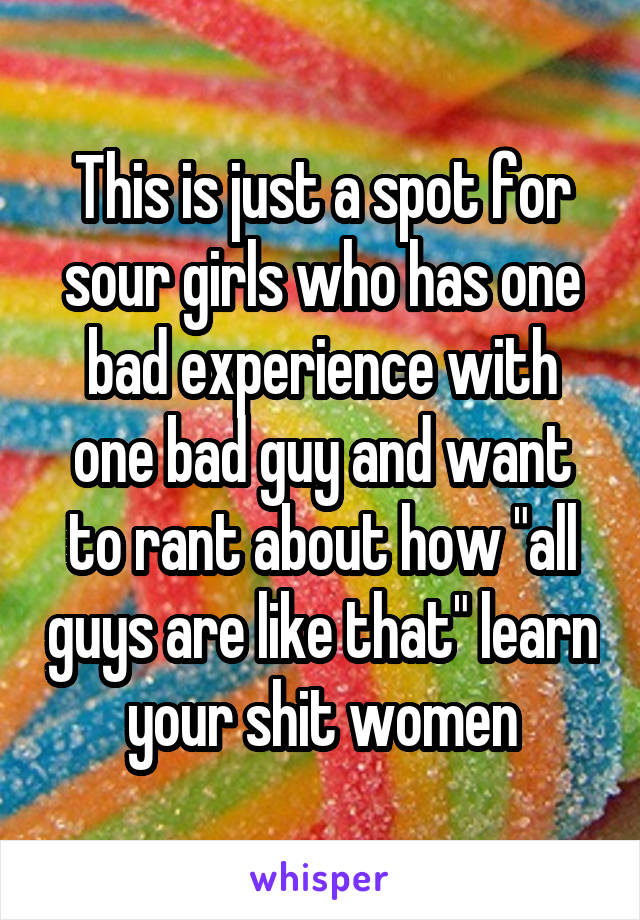 This is just a spot for sour girls who has one bad experience with one bad guy and want to rant about how "all guys are like that" learn your shit women