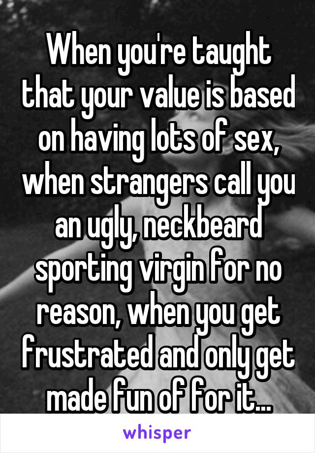 When you're taught that your value is based on having lots of sex, when strangers call you an ugly, neckbeard sporting virgin for no reason, when you get frustrated and only get made fun of for it...