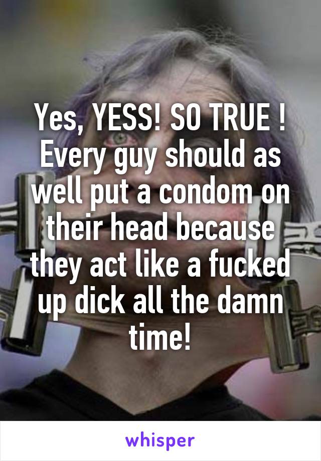 Yes, YESS! SO TRUE ! Every guy should as well put a condom on their head because they act like a fucked up dick all the damn time!